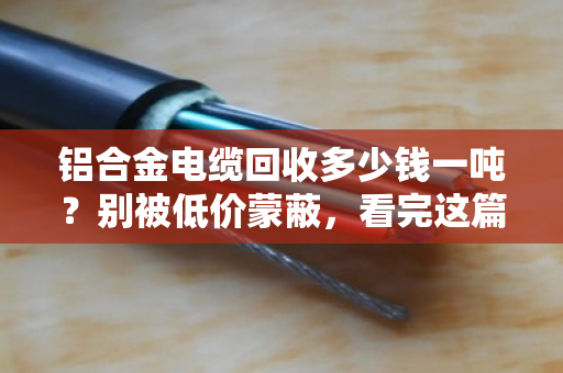 铝合金电缆回收多少钱一吨？别被低价蒙蔽，看完这篇再出手