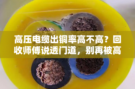 高压电缆出铜率高不高?回收师傅说透门道,别再被高价忽悠了 高压电缆出铜率高不高?回收师傅说透门道,别再被高价忽悠了