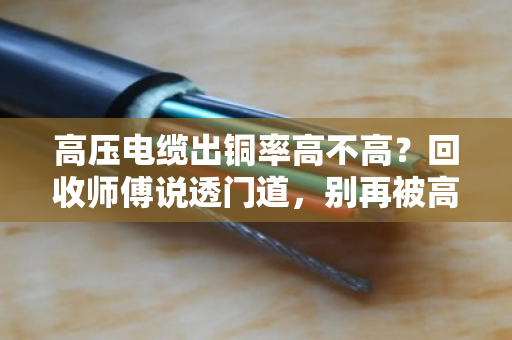 高压电缆出铜率高不高?回收师傅说透门道,别再被高价忽悠了 高压电缆出铜率高不高?回收师傅说透门道,别再被高价忽悠了