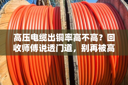 高压电缆出铜率高不高？回收师傅说透门道，别再被高价忽悠了