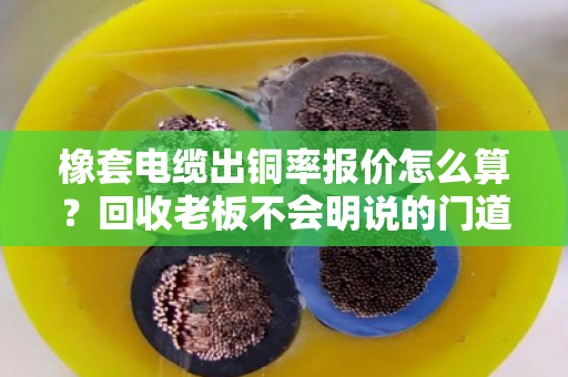 橡套电缆出铜率报价怎么算?回收老板不会明说的门道,一文讲透 橡套电缆出铜率报价怎么算?回收老板不会明说的门道,一文讲透