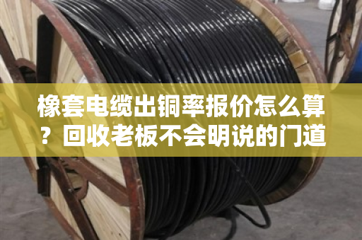 橡套电缆出铜率报价怎么算?回收老板不会明说的门道,一文讲透 橡套电缆出铜率报价怎么算?回收老板不会明说的门道,一文讲透