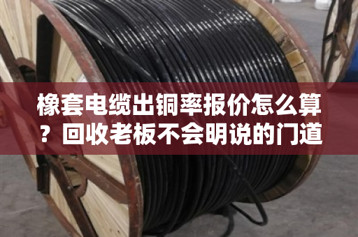 橡套电缆出铜率报价怎么算？回收老板不会明说的门道，一文讲透