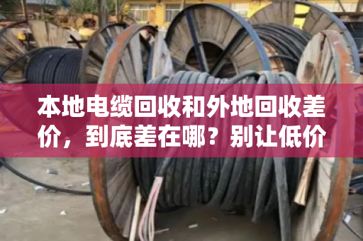 本地电缆回收和外地回收差价,到底差在哪?别让低价上门坑了你的铜 本地电缆回收和外地回收差价,到底差在哪?别让低价上门坑了你的铜