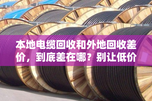 本地电缆回收和外地回收差价，到底差在哪？别让低价上门坑了你的铜