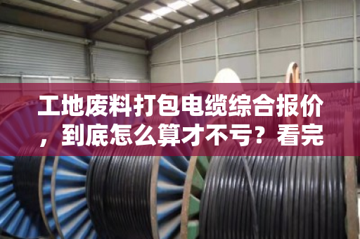 工地废料打包电缆综合报价，到底怎么算才不亏？看完这篇心里就有底了