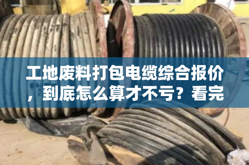 工地废料打包电缆综合报价，到底怎么算才不亏？看完这篇心里就有底了