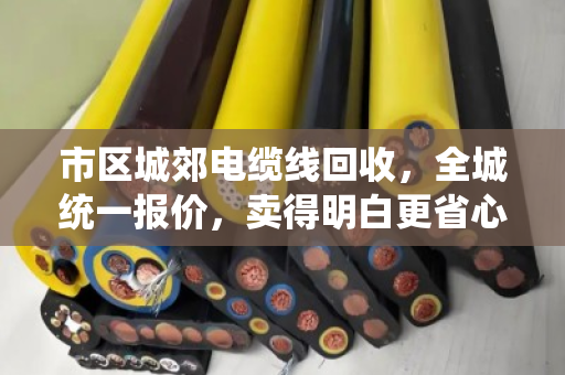 市区城郊电缆线回收，全城统一报价，卖得明白更省心