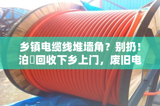 乡镇电缆线堆墙角?别扔!泊祎回收下乡上门,废旧电缆当场变现金 乡镇电缆线堆墙角?别扔!泊祎回收下乡上门,废旧电缆当场变现金