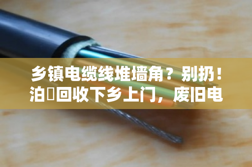 乡镇电缆线堆墙角?别扔!泊祎回收下乡上门,废旧电缆当场变现金 乡镇电缆线堆墙角?别扔!泊祎回收下乡上门,废旧电缆当场变现金