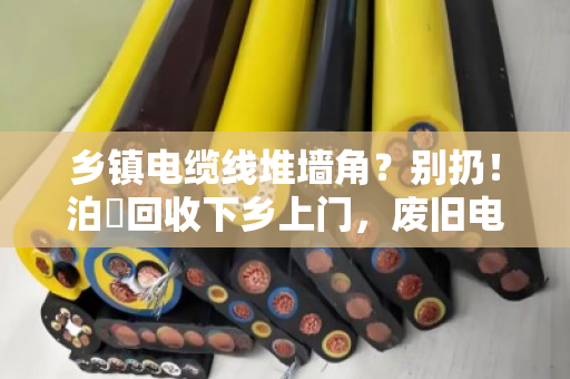乡镇电缆线堆墙角？别扔！泊祎回收下乡上门，废旧电缆当场变现金
