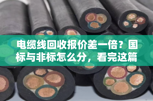 电缆线回收报价差一倍？国标与非标怎么分，看完这篇不再被坑
