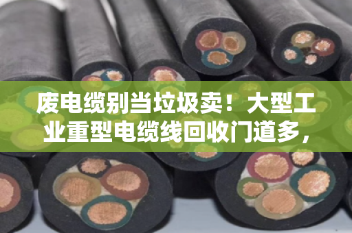 废电缆别当垃圾卖！大型工业重型电缆线回收门道多，大平方线缆报价这样看才不亏