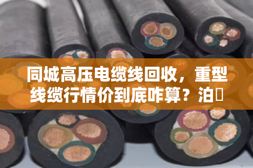 同城高压电缆线回收，重型线缆行情价到底咋算？泊祎回收给您兜个底