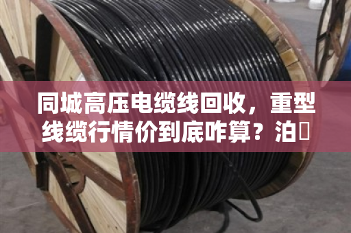 同城高压电缆线回收，重型线缆行情价到底咋算？泊祎回收给您兜个底