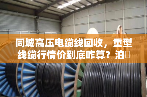 同城高压电缆线回收，重型线缆行情价到底咋算？泊祎回收给您兜个底