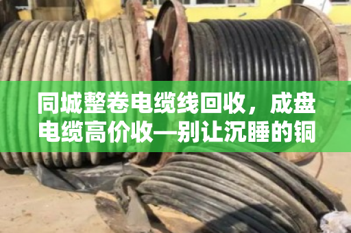 同城整卷电缆线回收，成盘电缆高价收—别让沉睡的铜芯再贬值