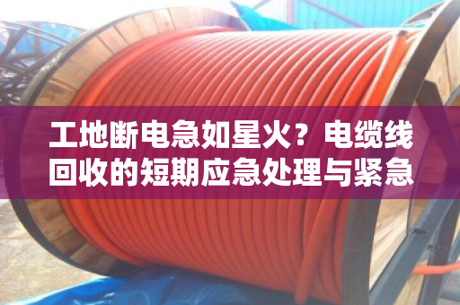 工地断电急如星火?电缆线回收的短期应急处理与紧急上门估价全解析 工地断电急如星火?电缆线回收的短期应急处理与紧急上门估价全解析