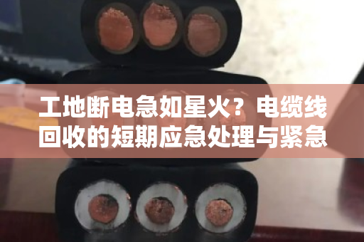 工地断电急如星火？电缆线回收的短期应急处理与紧急上门估价全解析