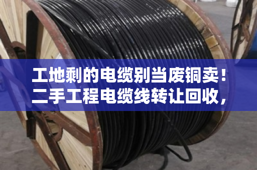 工地剩的电缆别当废铜卖!二手工程电缆线转让回收,闲置线缆估价避坑指南 工地剩的电缆别当废铜卖!二手工程电缆线转让回收,闲置线缆估价避坑指南