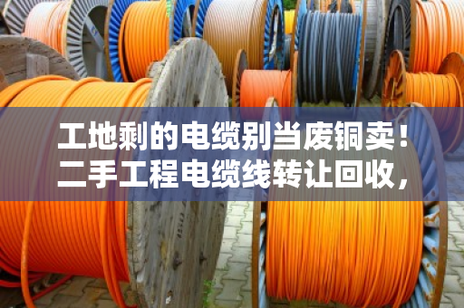 工地剩的电缆别当废铜卖!二手工程电缆线转让回收,闲置线缆估价避坑指南 工地剩的电缆别当废铜卖!二手工程电缆线转让回收,闲置线缆估价避坑指南