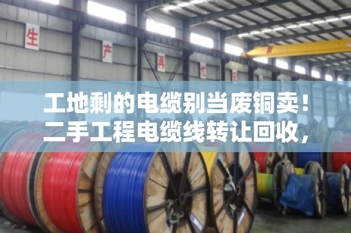 工地剩的电缆别当废铜卖！二手工程电缆线转让回收，闲置线缆估价避坑指南