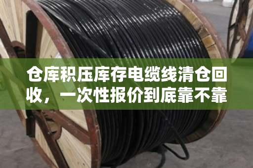 仓库积压库存电缆线清仓回收,一次性报价到底靠不靠谱?老采购说点大实话 仓库积压库存电缆线清仓回收,一次性报价到底靠不靠谱?老采购说点大实话