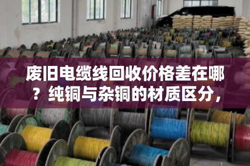 废旧电缆线回收价格差在哪?纯铜与杂铜的材质区分,报价门道一次讲透 废旧电缆线回收价格差在哪?纯铜与杂铜的材质区分,报价门道一次讲透