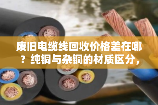 废旧电缆线回收价格差在哪?纯铜与杂铜的材质区分,报价门道一次讲透 废旧电缆线回收价格差在哪?纯铜与杂铜的材质区分,报价门道一次讲透