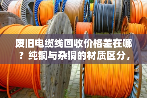 废旧电缆线回收价格差在哪？纯铜与杂铜的材质区分，报价门道一次讲透