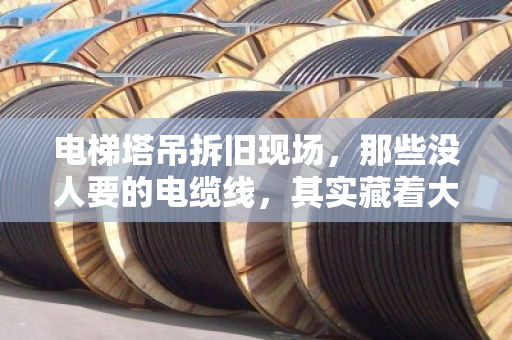 电梯塔吊拆旧现场，那些没人要的电缆线，其实藏着大生意