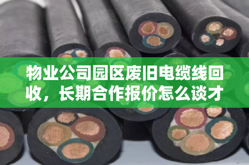 物业公司园区废旧电缆线回收,长期合作报价怎么谈才不踩坑?泊祎回收的实战经验分享 物业公司园区废旧电缆线回收,长期合作报价怎么谈才不踩坑?泊祎回收的实战经验分享