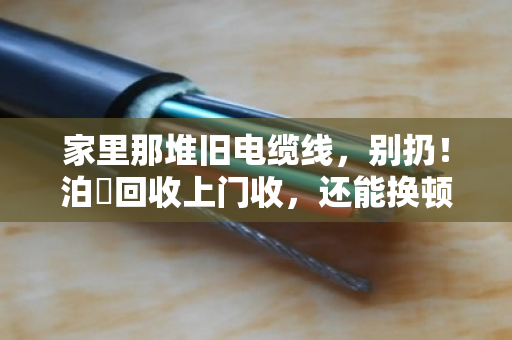 家里那堆旧电缆线,别扔!泊祎回收上门收,还能换顿火锅钱 家里那堆旧电缆线,别扔!泊祎回收上门收,还能换顿火锅钱