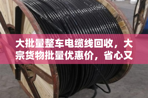 大批量整车电缆线回收，大宗货物批量优惠价，省心又赚钱的门道来了！