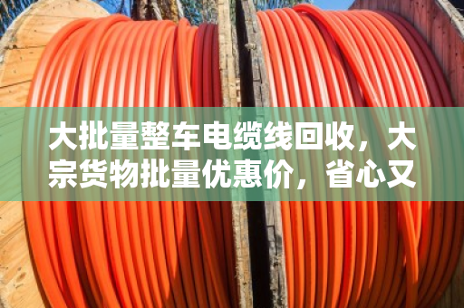 大批量整车电缆线回收，大宗货物批量优惠价，省心又赚钱的门道来了！