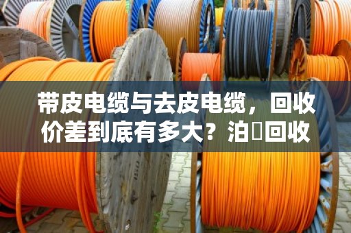 带皮电缆与去皮电缆,回收价差到底有多大?泊祎回收给您算笔明白账 带皮电缆与去皮电缆,回收价差到底有多大?泊祎回收给您算笔明白账