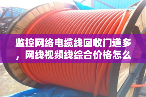 监控网络电缆线回收门道多,网线视频线综合价格怎么算才不亏? 监控网络电缆线回收门道多,网线视频线综合价格怎么算才不亏?