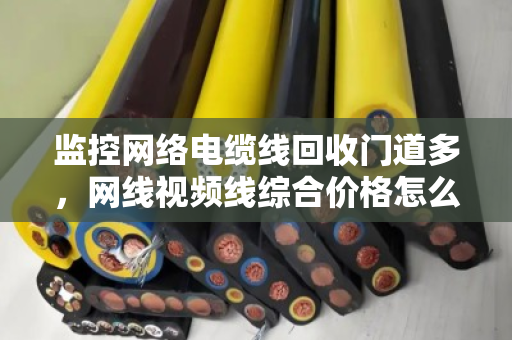 监控网络电缆线回收门道多,网线视频线综合价格怎么算才不亏? 监控网络电缆线回收门道多,网线视频线综合价格怎么算才不亏?