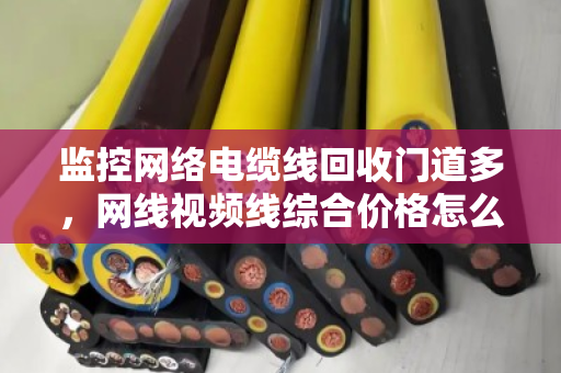 监控网络电缆线回收门道多,网线视频线综合价格怎么算才不亏? 监控网络电缆线回收门道多,网线视频线综合价格怎么算才不亏?