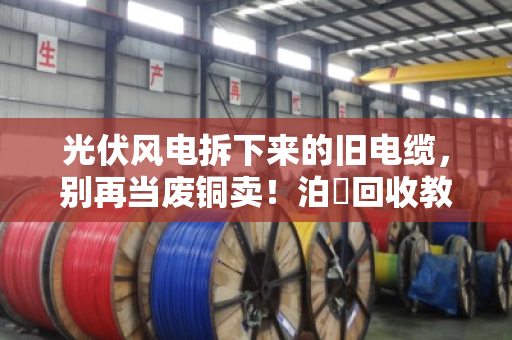 光伏风电拆下来的旧电缆，别再当废铜卖！泊祎回收教你摸清行业旧线报价门道