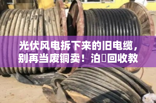 光伏风电拆下来的旧电缆，别再当废铜卖！泊祎回收教你摸清行业旧线报价门道