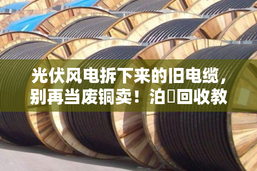 光伏风电拆下来的旧电缆，别再当废铜卖！泊祎回收教你摸清行业旧线报价门道