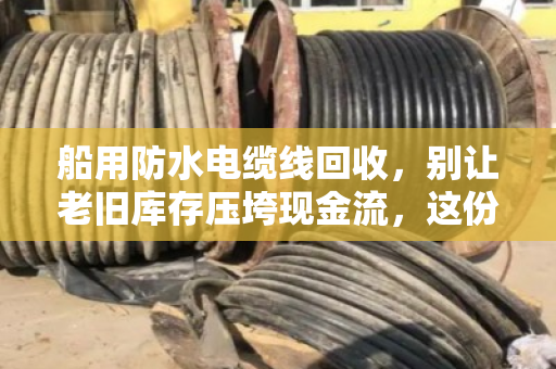 船用防水电缆线回收,别让老旧库存压垮现金流,这份水上特种线缆价格表请收好 船用防水电缆线回收,别让老旧库存压垮现金流,这份水上特种线缆价格表请收好