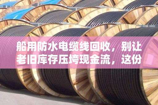 船用防水电缆线回收,别让老旧库存压垮现金流,这份水上特种线缆价格表请收好 船用防水电缆线回收,别让老旧库存压垮现金流,这份水上特种线缆价格表请收好