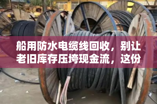 船用防水电缆线回收,别让老旧库存压垮现金流,这份水上特种线缆价格表请收好 船用防水电缆线回收,别让老旧库存压垮现金流,这份水上特种线缆价格表请收好
