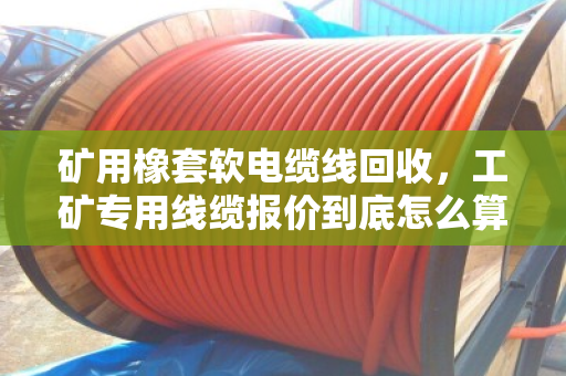 矿用橡套软电缆线回收,工矿专用线缆报价到底怎么算?看完这篇心里有底 矿用橡套软电缆线回收,工矿专用线缆报价到底怎么算?看完这篇心里有底