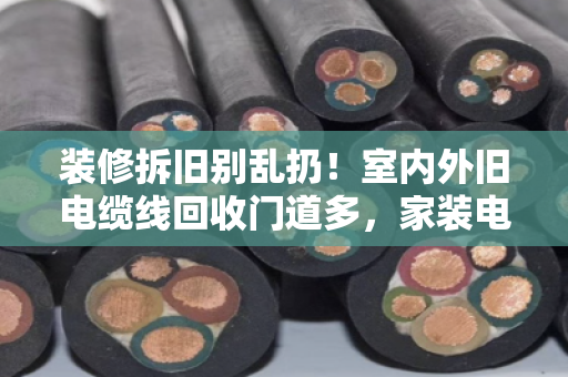 装修拆旧别乱扔!室内外旧电缆线回收门道多,家装电线收购价格这样算才不亏 装修拆旧别乱扔!室内外旧电缆线回收门道多,家装电线收购价格这样算才不亏