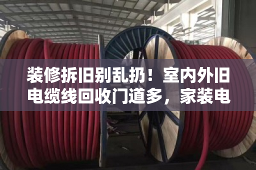 装修拆旧别乱扔!室内外旧电缆线回收门道多,家装电线收购价格这样算才不亏 装修拆旧别乱扔!室内外旧电缆线回收门道多,家装电线收购价格这样算才不亏