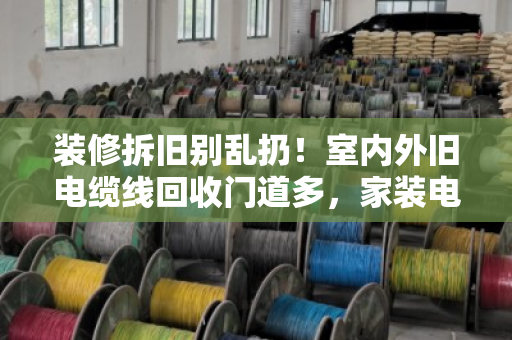 装修拆旧别乱扔!室内外旧电缆线回收门道多,家装电线收购价格这样算才不亏 装修拆旧别乱扔!室内外旧电缆线回收门道多,家装电线收购价格这样算才不亏