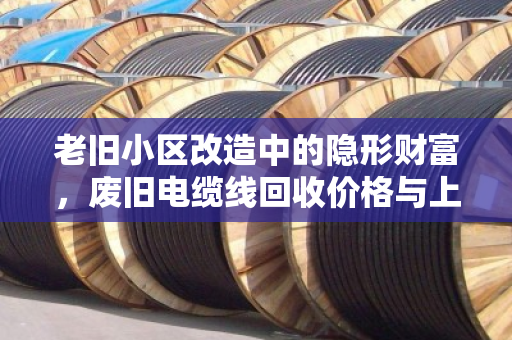 老旧小区改造中的隐形财富,废旧电缆线回收价格与上门收货全解析 老旧小区改造中的隐形财富,废旧电缆线回收价格与上门收货全解析